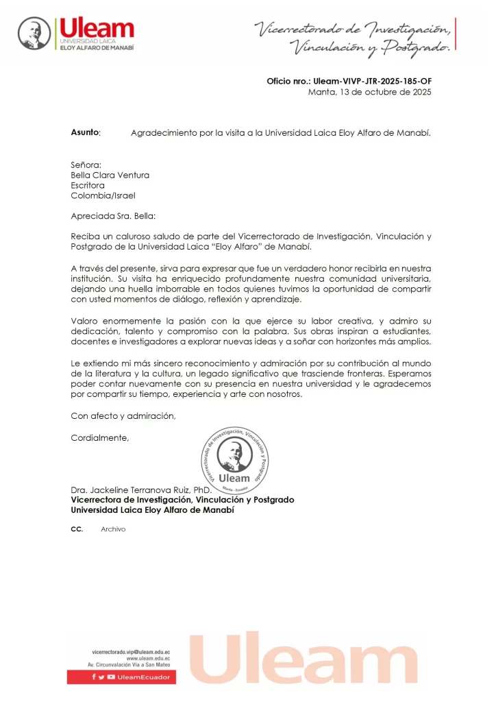 Asunto:

Agradecimiento por la visita a la Universidad Laica Eloy Alfaro de Manabí.

Señora:
Bella Clara Ventura
Escritora
Colombia/Israel
Apreciada Sra. Bella:
Reciba un caluroso saludo de parte del Vicerrectorado de Investigación, Vinculación y
Postgrado de la Universidad Laica "Eloy Alfaro" de Manabí.
A través del presente, sirva para expresar que fue un verdadero honor recibirla en nuestra
institución. Su visita ha enriquecido profundamente nuestra comunidad universitaria,
dejando una huella imborrable en todos quienes tuvimos la oportunidad de compartir
con usted momentos de dialogo, reflexión y aprendizaje
Valoro enormemente la pasión con la que ejerce su labor creativa, y admiro su
dedicación, talento y compromiso con la palabra. Sus obras inspiran a estudiantes,
docentes e investigadores a explorar nuevas ideas y a soñar con horizontes más amplios.
Le extiendo mi mas sincero reconocimiento y admiración por su contribución al mundo
de la literatura y la cultura, un legado significativo que trasciende fronteras. Esperamos
poder contar nuevamente con su presencia en nuestra universidad y le agradecemos
por compartir su tiempo, experiencia y arte con nosotros.